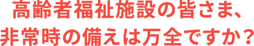 高齢者福祉施設の皆さま、非常時の備えは万全ですか？