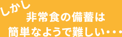 しかし、非常食の備蓄は簡単なようで難しい・・・