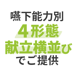 身体機能（嚥下力・咀嚼力）に合わせた4つの食形態で、横並びの同一献立をご提供